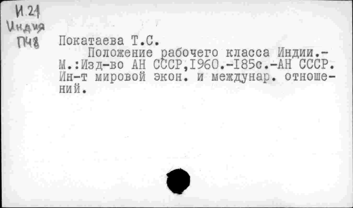 ﻿И 24
и«д*я
ГМ Покатаева Т.С.
Положение рабочего класса Индии.-М.:Изд-во АН СССР,1960.-185с.-АН СССР. Ин-т мировой экон, и междунар. отношений.